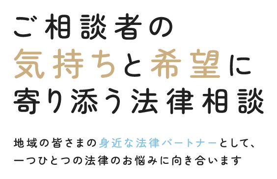 ご相談者の気持ちと希望に寄り添う法律相談 地域の皆さまの身近な法律パートナーとして、一つひとつの法律のお悩みに向き合います